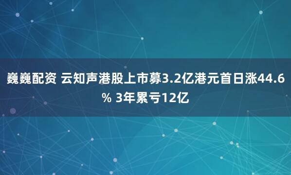 巍巍配资 云知声港股上市募3.2亿港元首日涨44.6% 3年累亏12亿
