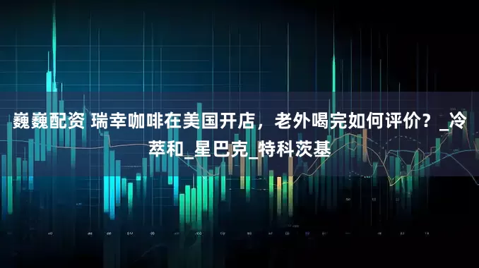 巍巍配资 瑞幸咖啡在美国开店，老外喝完如何评价？_冷萃和_星巴克_特科茨基
