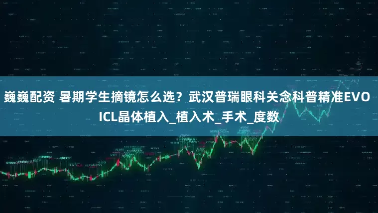 巍巍配资 暑期学生摘镜怎么选？武汉普瑞眼科关念科普精准EVO ICL晶体植入_植入术_手术_度数