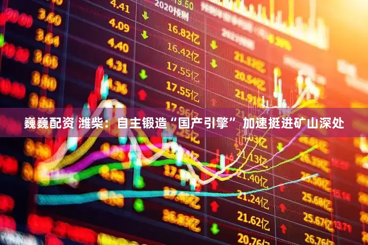 巍巍配资 潍柴：自主锻造“国产引擎” 加速挺进矿山深处