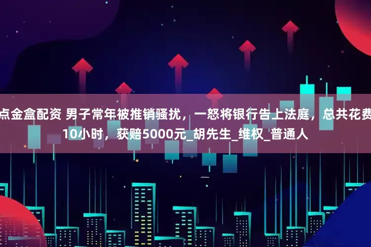 点金盒配资 男子常年被推销骚扰，一怒将银行告上法庭，总共花费10小时，获赔5000元_胡先生_维权_普通人