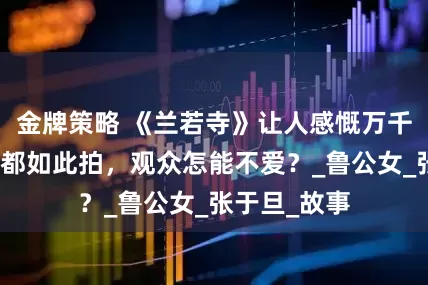 金牌策略 《兰若寺》让人感慨万千，动画片若都如此拍，观众怎能不爱？_鲁公女_张于旦_故事