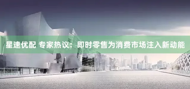 星速优配 专家热议：即时零售为消费市场注入新动能
