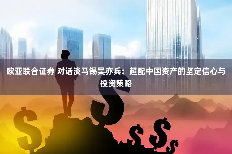 欧亚联合证券 对话淡马锡吴亦兵：超配中国资产的坚定信心与投资策略