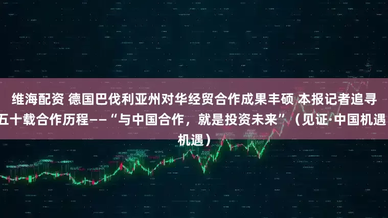 维海配资 德国巴伐利亚州对华经贸合作成果丰硕 本报记者追寻五十载合作历程——“与中国合作，就是投资未来”（见证·中国机遇）