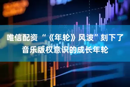 唯信配资 “《年轮》风波”刻下了音乐版权意识的成长年轮