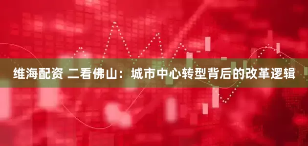 维海配资 二看佛山：城市中心转型背后的改革逻辑