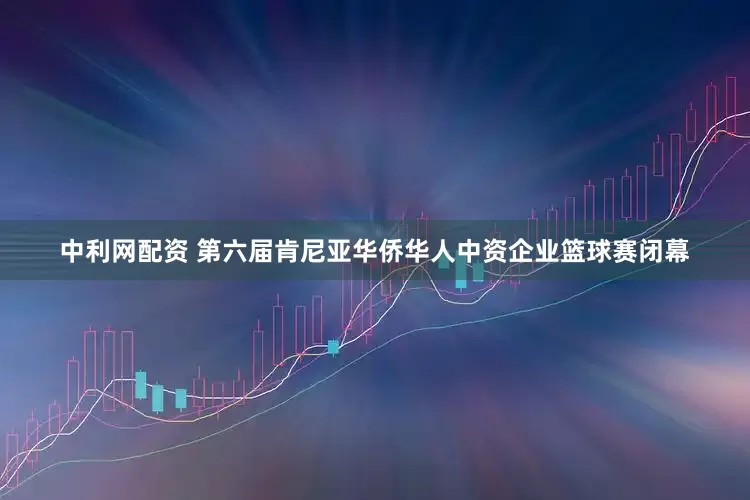 中利网配资 第六届肯尼亚华侨华人中资企业篮球赛闭幕