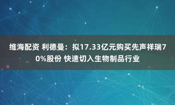 维海配资 利德曼：拟17.33亿元购买先声祥瑞70%股份 快速切入生物制品行业