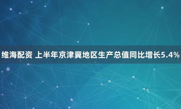 维海配资 上半年京津冀地区生产总值同比增长5.4%