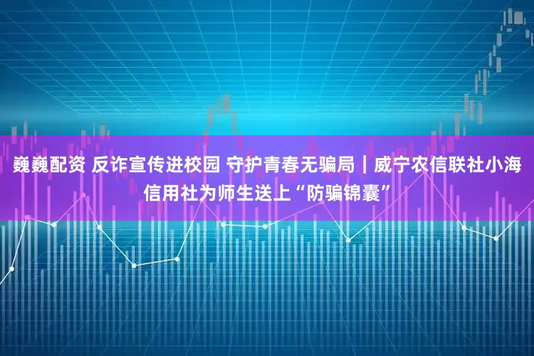 巍巍配资 反诈宣传进校园 守护青春无骗局｜威宁农信联社小海信用社为师生送上“防骗锦囊”