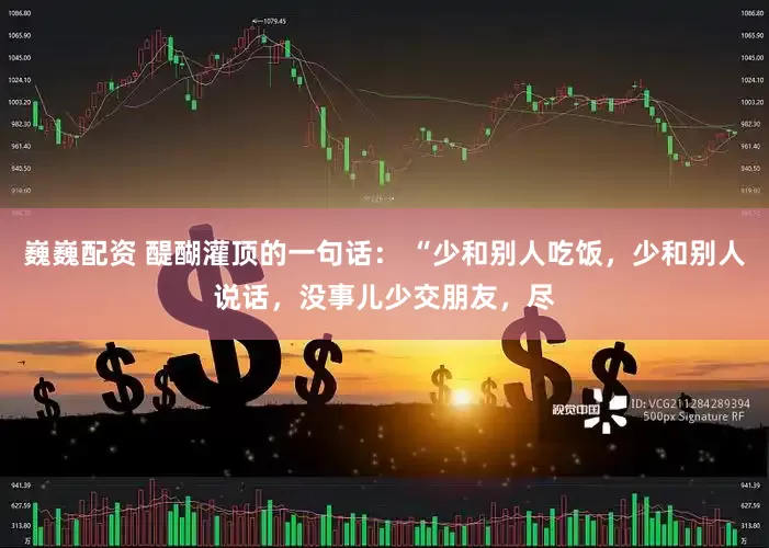 巍巍配资 醍醐灌顶的一句话： “少和别人吃饭，少和别人说话，没事儿少交朋友，尽