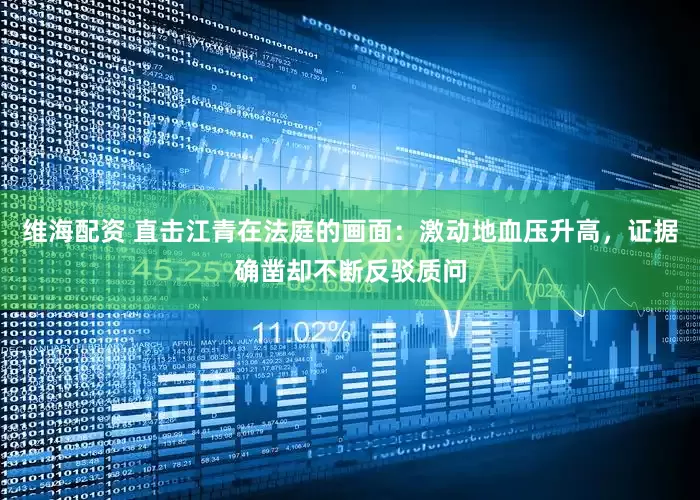 维海配资 直击江青在法庭的画面：激动地血压升高，证据确凿却不断反驳质问